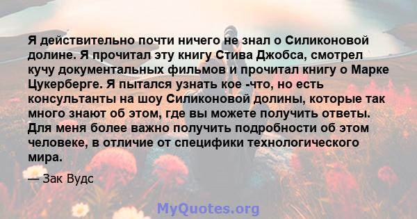 Я действительно почти ничего не знал о Силиконовой долине. Я прочитал эту книгу Стива Джобса, смотрел кучу документальных фильмов и прочитал книгу о Марке Цукерберге. Я пытался узнать кое -что, но есть консультанты на