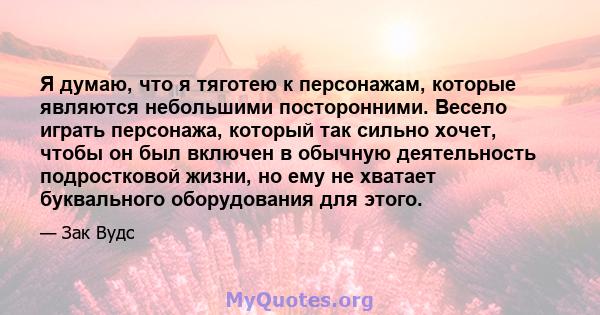 Я думаю, что я тяготею к персонажам, которые являются небольшими посторонними. Весело играть персонажа, который так сильно хочет, чтобы он был включен в обычную деятельность подростковой жизни, но ему не хватает