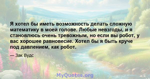 Я хотел бы иметь возможность делать сложную математику в моей голове. Любые невзгоды, и я становлюсь очень тревожным, но если вы робот, у вас хорошее равновесие. Хотел бы я быть круче под давлением, как робот.