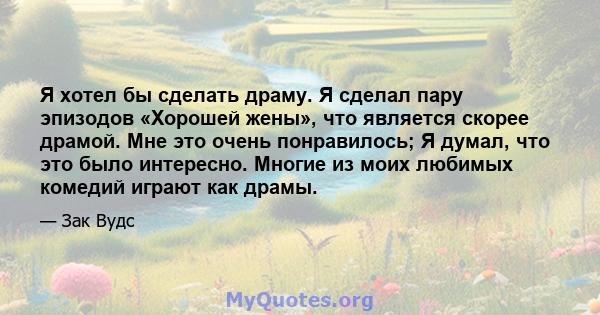 Я хотел бы сделать драму. Я сделал пару эпизодов «Хорошей жены», что является скорее драмой. Мне это очень понравилось; Я думал, что это было интересно. Многие из моих любимых комедий играют как драмы.