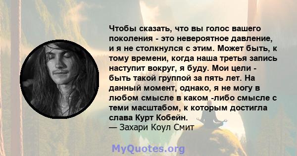 Чтобы сказать, что вы голос вашего поколения - это невероятное давление, и я не столкнулся с этим. Может быть, к тому времени, когда наша третья запись наступит вокруг, я буду. Мои цели - быть такой группой за пять лет. 