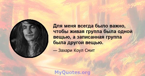 Для меня всегда было важно, чтобы живая группа была одной вещью, а записанная группа была другой вещью.