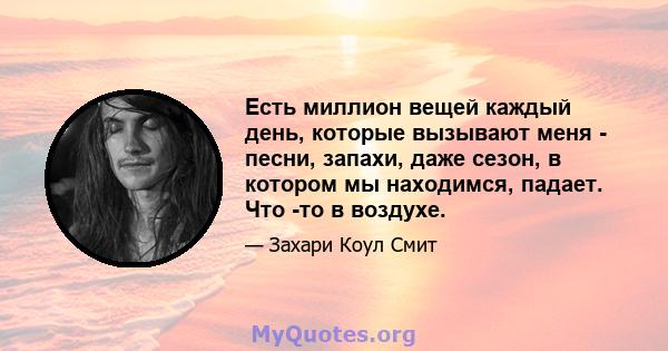 Есть миллион вещей каждый день, которые вызывают меня - песни, запахи, даже сезон, в котором мы находимся, падает. Что -то в воздухе.