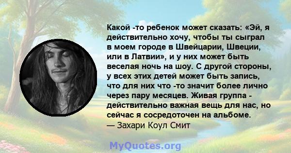 Какой -то ребенок может сказать: «Эй, я действительно хочу, чтобы ты сыграл в моем городе в Швейцарии, Швеции, или в Латвии», и у них может быть веселая ночь на шоу. С другой стороны, у всех этих детей может быть