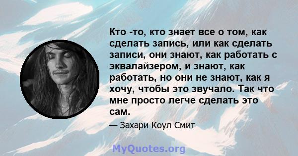 Кто -то, кто знает все о том, как сделать запись, или как сделать записи, они знают, как работать с эквалайзером, и знают, как работать, но они не знают, как я хочу, чтобы это звучало. Так что мне просто легче сделать