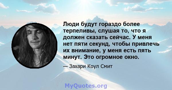 Люди будут гораздо более терпеливы, слушая то, что я должен сказать сейчас. У меня нет пяти секунд, чтобы привлечь их внимание, у меня есть пять минут. Это огромное окно.