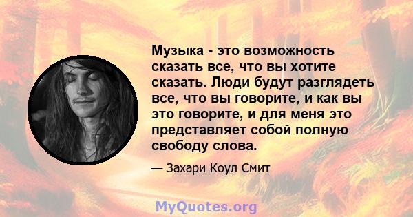 Музыка - это возможность сказать все, что вы хотите сказать. Люди будут разглядеть все, что вы говорите, и как вы это говорите, и для меня это представляет собой полную свободу слова.