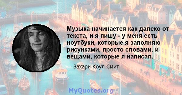 Музыка начинается как далеко от текста, и я пишу - у меня есть ноутбуки, которые я заполняю рисунками, просто словами, и вещами, которые я написал.