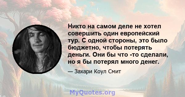 Никто на самом деле не хотел совершить один европейский тур. С одной стороны, это было бюджетно, чтобы потерять деньги. Они бы что -то сделали, но я бы потерял много денег.