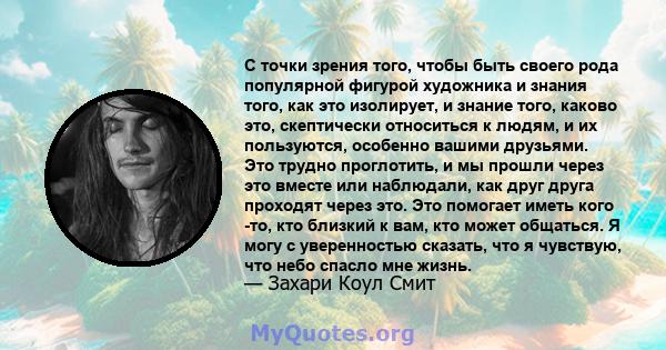 С точки зрения того, чтобы быть своего рода популярной фигурой художника и знания того, как это изолирует, и знание того, каково это, скептически относиться к людям, и их пользуются, особенно вашими друзьями. Это трудно 