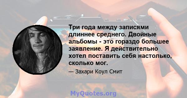 Три года между записями длиннее среднего. Двойные альбомы - это гораздо большее заявление. Я действительно хотел поставить себя настолько, сколько мог.