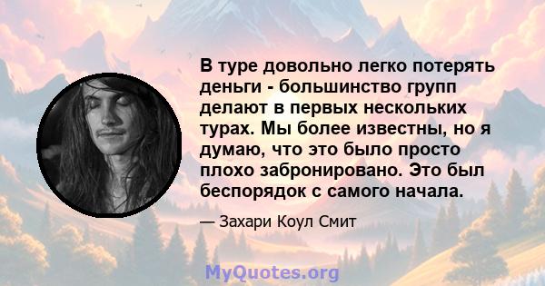 В туре довольно легко потерять деньги - большинство групп делают в первых нескольких турах. Мы более известны, но я думаю, что это было просто плохо забронировано. Это был беспорядок с самого начала.