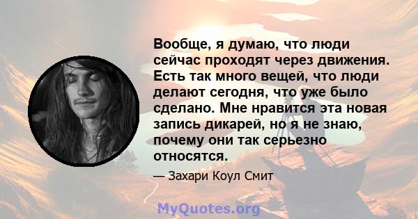 Вообще, я думаю, что люди сейчас проходят через движения. Есть так много вещей, что люди делают сегодня, что уже было сделано. Мне нравится эта новая запись дикарей, но я не знаю, почему они так серьезно относятся.