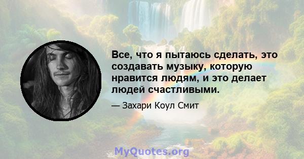 Все, что я пытаюсь сделать, это создавать музыку, которую нравится людям, и это делает людей счастливыми.