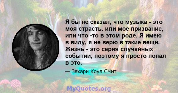 Я бы не сказал, что музыка - это моя страсть, или мое призвание, или что -то в этом роде. Я имею в виду, я не верю в такие вещи. Жизнь - это серия случайных событий, поэтому я просто попал в это.