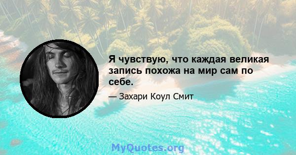 Я чувствую, что каждая великая запись похожа на мир сам по себе.