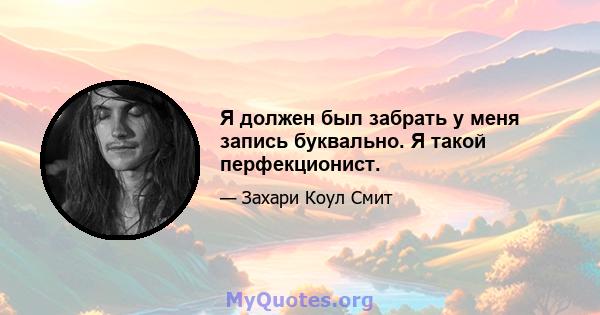 Я должен был забрать у меня запись буквально. Я такой перфекционист.