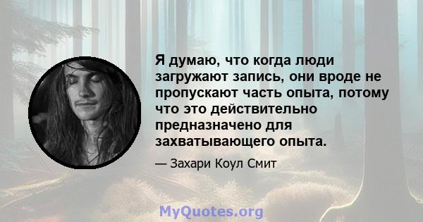 Я думаю, что когда люди загружают запись, они вроде не пропускают часть опыта, потому что это действительно предназначено для захватывающего опыта.