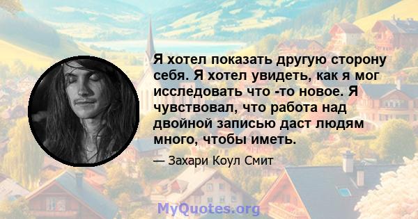 Я хотел показать другую сторону себя. Я хотел увидеть, как я мог исследовать что -то новое. Я чувствовал, что работа над двойной записью даст людям много, чтобы иметь.