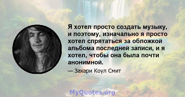 Я хотел просто создать музыку, и поэтому, изначально я просто хотел спрятаться за обложкой альбома последней записи, и я хотел, чтобы она была почти анонимной.