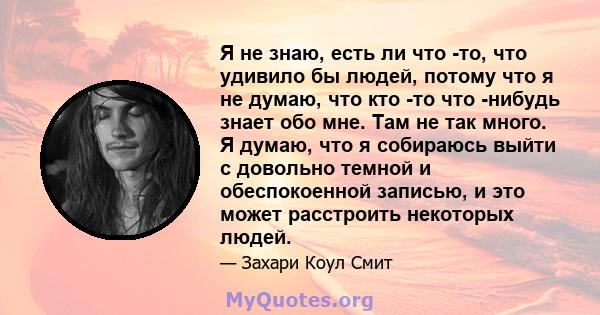 Я не знаю, есть ли что -то, что удивило бы людей, потому что я не думаю, что кто -то что -нибудь знает обо мне. Там не так много. Я думаю, что я собираюсь выйти с довольно темной и обеспокоенной записью, и это может