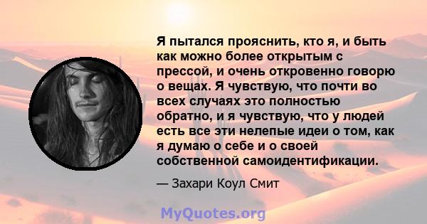 Я пытался прояснить, кто я, и быть как можно более открытым с прессой, и очень откровенно говорю о вещах. Я чувствую, что почти во всех случаях это полностью обратно, и я чувствую, что у людей есть все эти нелепые идеи