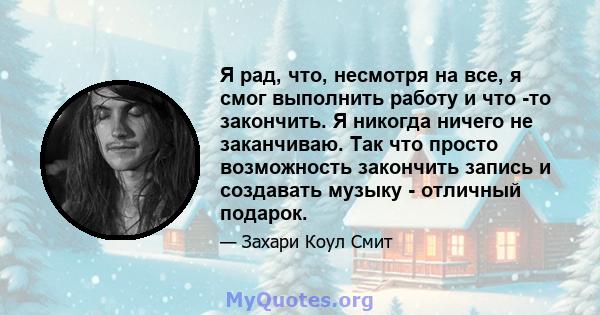 Я рад, что, несмотря на все, я смог выполнить работу и что -то закончить. Я никогда ничего не заканчиваю. Так что просто возможность закончить запись и создавать музыку - отличный подарок.