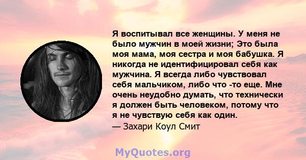 Я воспитывал все женщины. У меня не было мужчин в моей жизни; Это была моя мама, моя сестра и моя бабушка. Я никогда не идентифицировал себя как мужчина. Я всегда либо чувствовал себя мальчиком, либо что -то еще. Мне