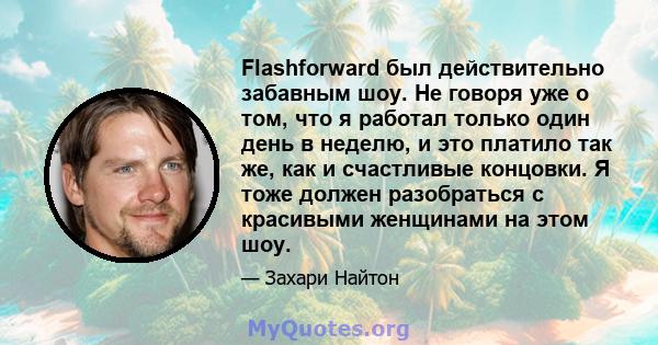 Flashforward был действительно забавным шоу. Не говоря уже о том, что я работал только один день в неделю, и это платило так же, как и счастливые концовки. Я тоже должен разобраться с красивыми женщинами на этом шоу.