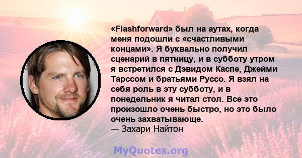 «Flashforward» был на аутах, когда меня подошли с «счастливыми концами». Я буквально получил сценарий в пятницу, и в субботу утром я встретился с Дэвидом Каспе, Джейми Тарссом и братьями Руссо. Я взял на себя роль в эту 