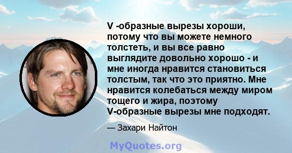 V -образные вырезы хороши, потому что вы можете немного толстеть, и вы все равно выглядите довольно хорошо - и мне иногда нравится становиться толстым, так что это приятно. Мне нравится колебаться между миром тощего и