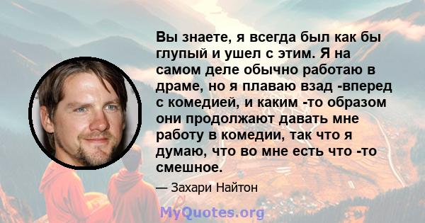 Вы знаете, я всегда был как бы глупый и ушел с этим. Я на самом деле обычно работаю в драме, но я плаваю взад -вперед с комедией, и каким -то образом они продолжают давать мне работу в комедии, так что я думаю, что во