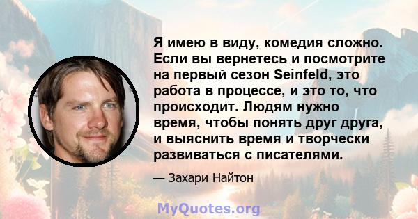 Я имею в виду, комедия сложно. Если вы вернетесь и посмотрите на первый сезон Seinfeld, это работа в процессе, и это то, что происходит. Людям нужно время, чтобы понять друг друга, и выяснить время и творчески