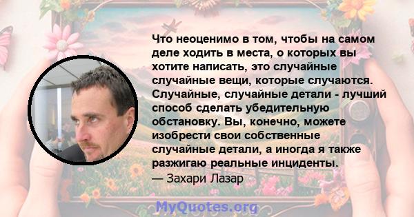 Что неоценимо в том, чтобы на самом деле ходить в места, о которых вы хотите написать, это случайные случайные вещи, которые случаются. Случайные, случайные детали - лучший способ сделать убедительную обстановку. Вы,