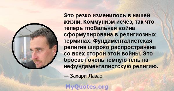 Это резко изменилось в нашей жизни. Коммунизм исчез, так что теперь глобальная война сформулирована в религиозных терминах. Фундаменталистская религия широко распространена со всех сторон этой войны. Это бросает очень