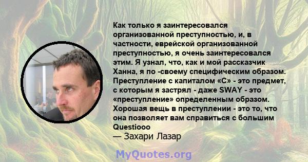 Как только я заинтересовался организованной преступностью, и, в частности, еврейской организованной преступностью, я очень заинтересовался этим. Я узнал, что, как и мой рассказчик Ханна, я по -своему специфическим