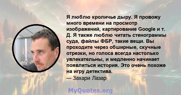 Я люблю кроличье дыру. Я провожу много времени на просмотр изображений, картирование Google и т. Д. Я также люблю читать стенограммы суда, файлы ФБР, такие вещи. Вы проходите через обширные, скучные отрезки, но голоса