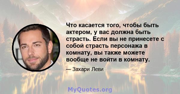 Что касается того, чтобы быть актером, у вас должна быть страсть. Если вы не принесете с собой страсть персонажа в комнату, вы также можете вообще не войти в комнату.