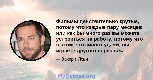 Фильмы действительно крутые, потому что каждые пару месяцев или как бы много раз вы можете устроиться на работу, потому что в этом есть много удачи, вы играете другого персонажа.