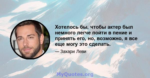 Хотелось бы, чтобы актер был немного легче пойти в пение и принять его, но, возможно, я все еще могу это сделать.