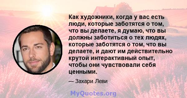 Как художники, когда у вас есть люди, которые заботятся о том, что вы делаете, я думаю, что вы должны заботиться о тех людях, которые заботятся о том, что вы делаете, и дают им действительно крутой интерактивный опыт,