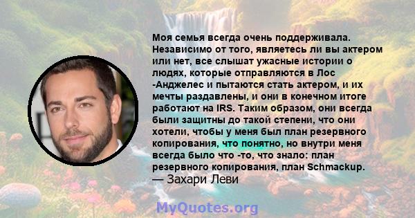 Моя семья всегда очень поддерживала. Независимо от того, являетесь ли вы актером или нет, все слышат ужасные истории о людях, которые отправляются в Лос -Анджелес и пытаются стать актером, и их мечты раздавлены, и они в 