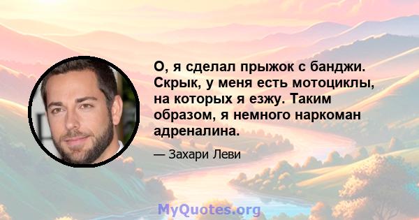 О, я сделал прыжок с банджи. Скрык, у меня есть мотоциклы, на которых я езжу. Таким образом, я немного наркоман адреналина.