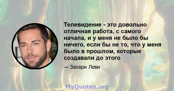 Телевидение - это довольно отличная работа, с самого начала, и у меня не было бы ничего, если бы не то, что у меня было в прошлом, которые создавали до этого