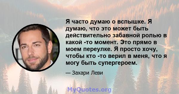 Я часто думаю о вспышке. Я думаю, что это может быть действительно забавной ролью в какой -то момент. Это прямо в моем переулке. Я просто хочу, чтобы кто -то верил в меня, что я могу быть супергероем.