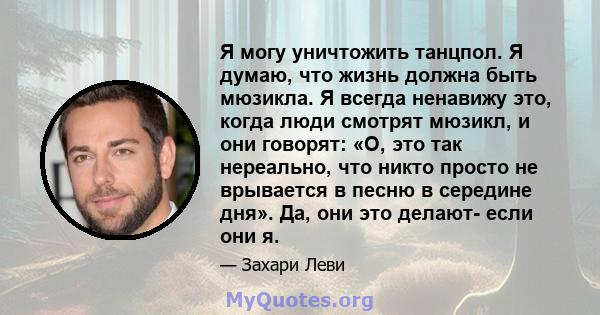 Я могу уничтожить танцпол. Я думаю, что жизнь должна быть мюзикла. Я всегда ненавижу это, когда люди смотрят мюзикл, и они говорят: «О, это так нереально, что никто просто не врывается в песню в середине дня». Да, они