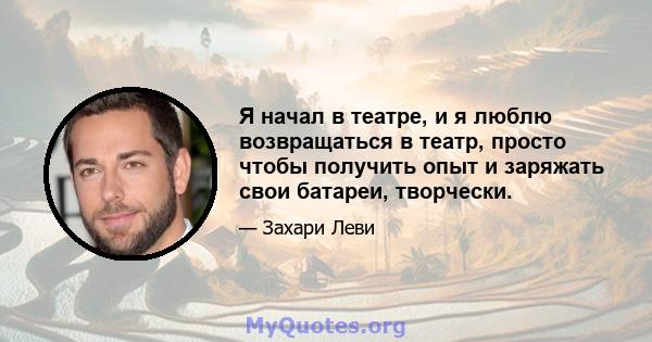 Я начал в театре, и я люблю возвращаться в театр, просто чтобы получить опыт и заряжать свои батареи, творчески.