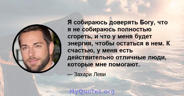 Я собираюсь доверять Богу, что я не собираюсь полностью сгореть, и что у меня будет энергия, чтобы остаться в нем. К счастью, у меня есть действительно отличные люди, которые мне помогают.