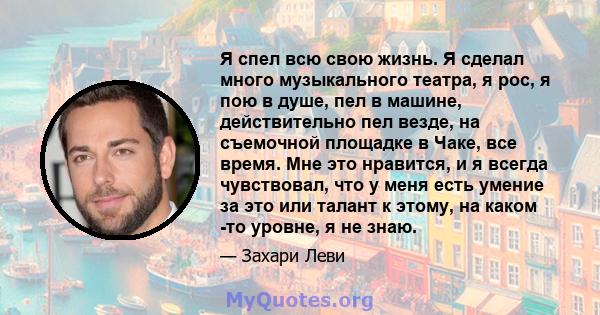 Я спел всю свою жизнь. Я сделал много музыкального театра, я рос, я пою в душе, пел в машине, действительно пел везде, на съемочной площадке в Чаке, все время. Мне это нравится, и я всегда чувствовал, что у меня есть