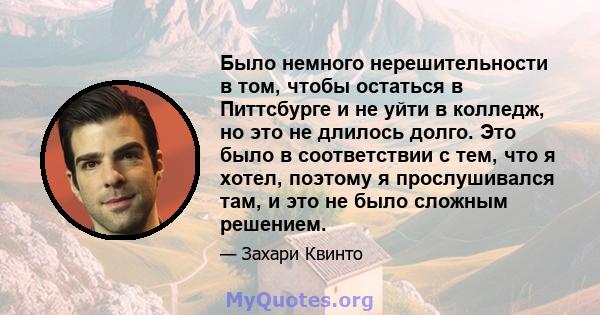 Было немного нерешительности в том, чтобы остаться в Питтсбурге и не уйти в колледж, но это не длилось долго. Это было в соответствии с тем, что я хотел, поэтому я прослушивался там, и это не было сложным решением.